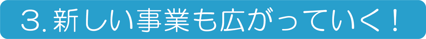 3.新しい事業も広がっていく！